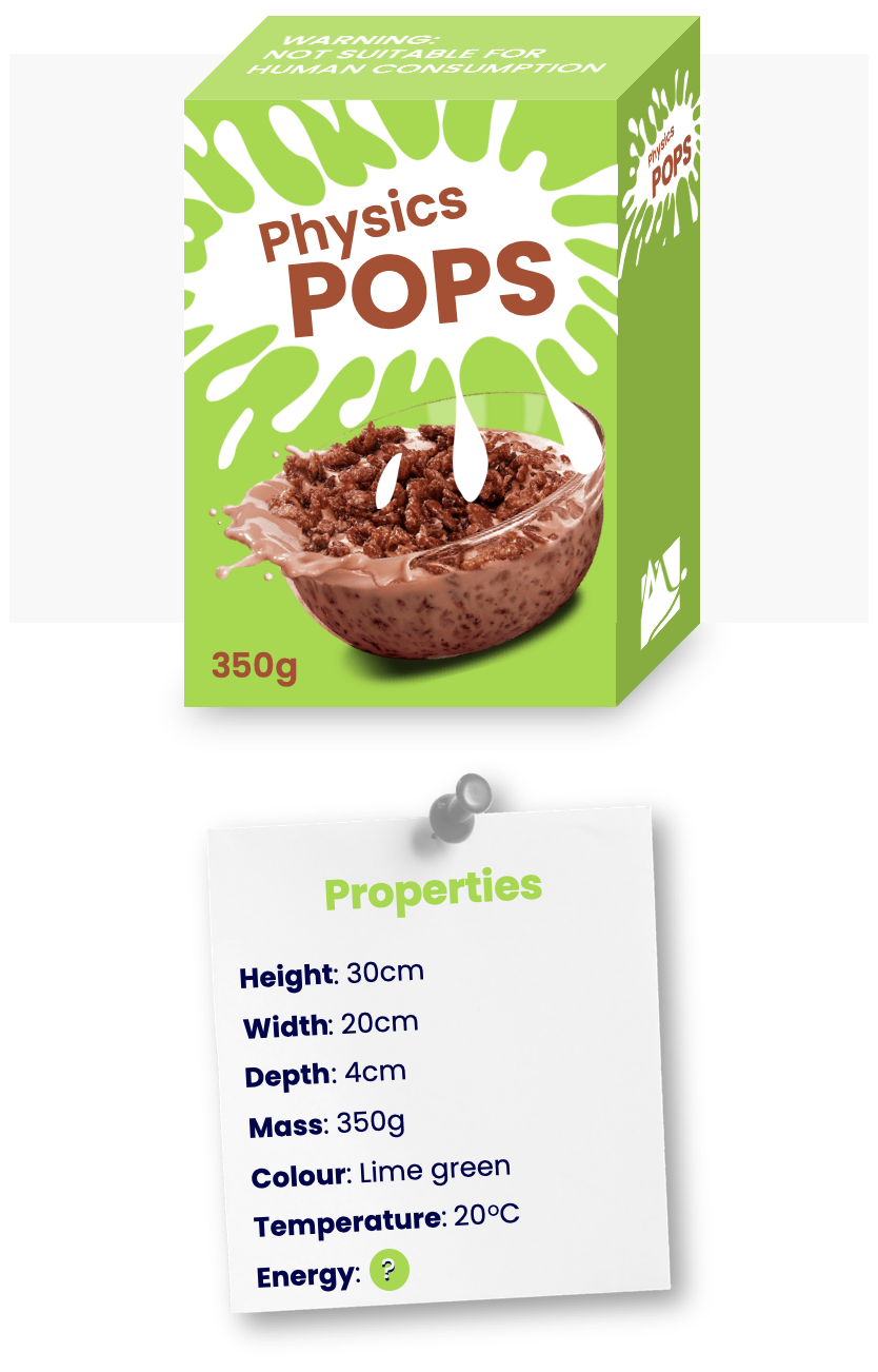 The properties of a box of cereal (height, width, depth, mass, colour, temperature, energy).